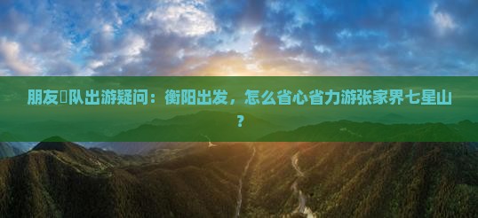 朋友團队出游疑问：衡阳出发，怎么省心省力游张家界七星山？