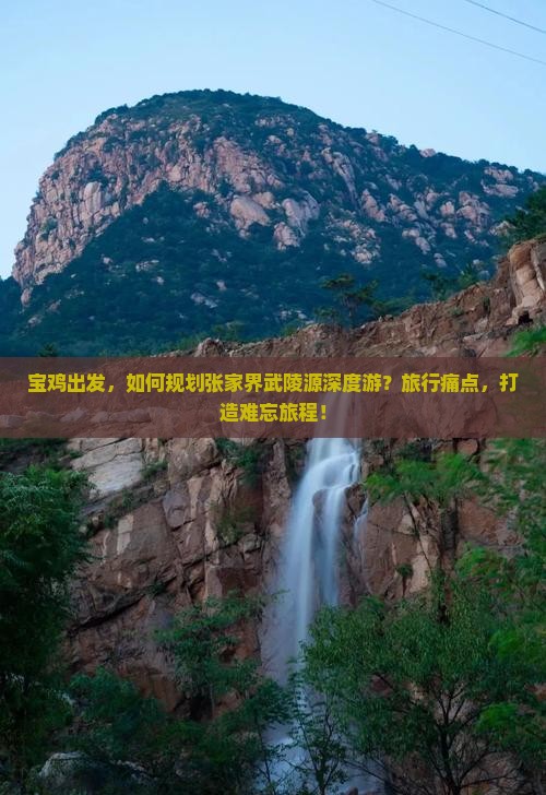 宝鸡出发，如何规划张家界武陵源深度游？旅行痛点，打造难忘旅程！