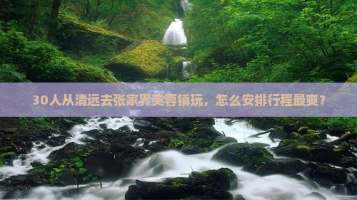 30人从清远去张家界芙蓉镇玩，怎么安排行程最爽？