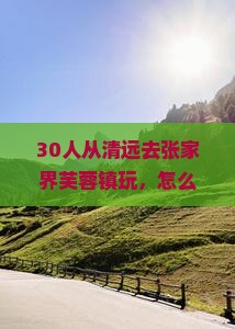 30人从清远去张家界芙蓉镇玩，怎么安排行程最爽？