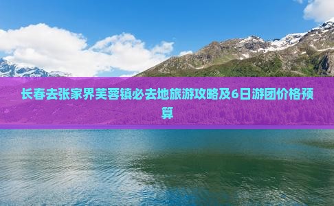 长春去张家界芙蓉镇必去地旅游攻略及6日游团价格预算