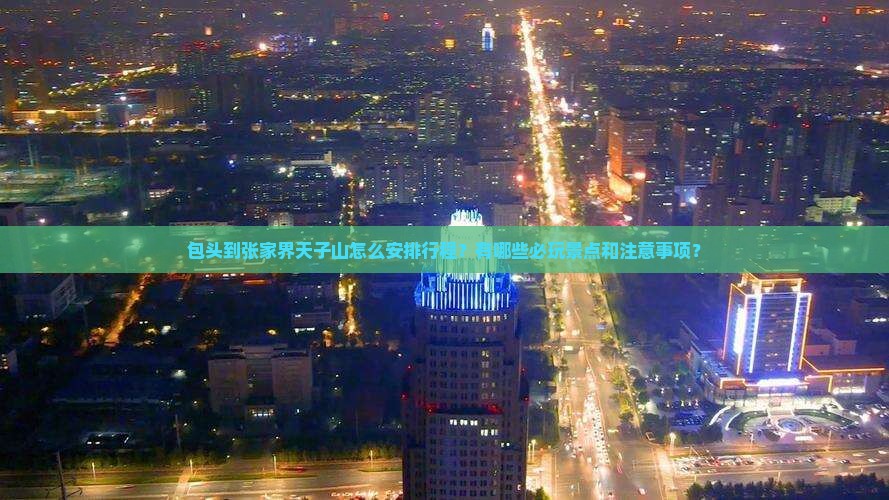 包头到张家界天子山怎么安排行程？有哪些必玩景点和注意事项？