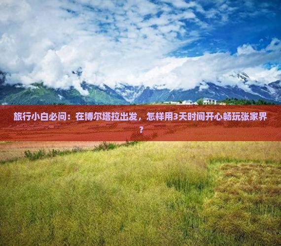 旅行小白必问：在博尔塔拉出发，怎样用3天时间开心畅玩张家界？