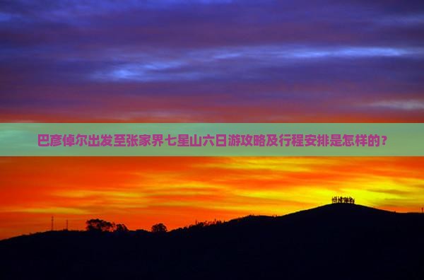 巴彦倬尔出发至张家界七星山六日游攻略及行程安排是怎样的？