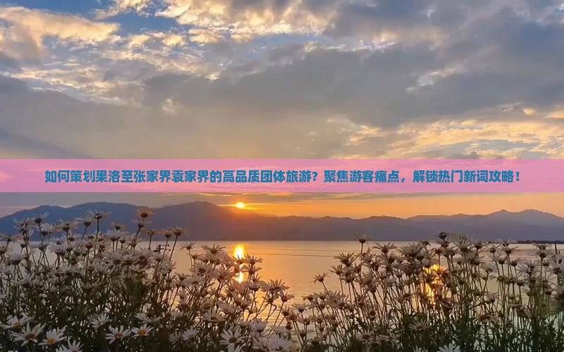 如何策划果洛至张家界袁家界的高品质团体旅游？聚焦游客痛点，解锁热门新词攻略！