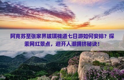阿克苏至张家界玻璃栈道七日游如何安排？探索网红景点，避开人潮拥挤秘诀！