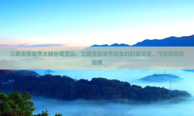 三明去张家界大峡谷哪里玩：三明至张家界动车时刻表及票、飞机票购买指南