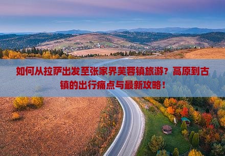如何从拉萨出发至张家界芙蓉镇旅游？高原到古镇的出行痛点与最新攻略！