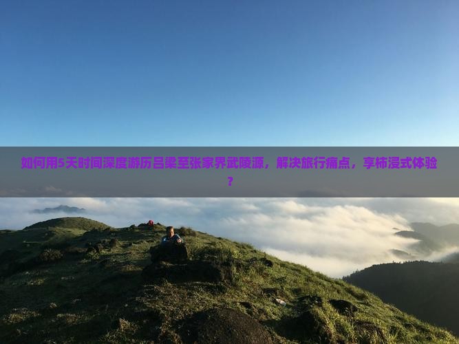 如何用5天时间深度游历吕梁至张家界武陵源，解决旅行痛点，享柿浸式体验？