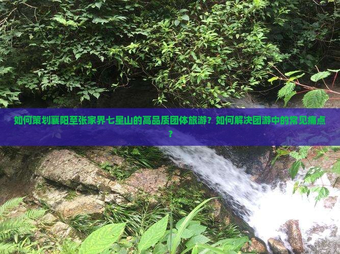 如何策划襄阳至张家界七星山的高品质团体旅游?如何解决团游中的常见痛点? 如何策划襄阳至张家界七星山的高品质团体旅游?如何解决团游中的常见痛点?