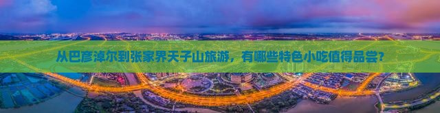 从巴彦淖尔到张家界天子山旅游，有哪些特色小吃值得品尝？