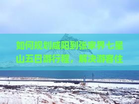 如何规划咸阳到张家界七星山五日游行程，解决游客住宿与交通痛点？