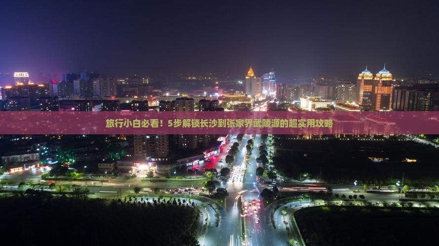 旅行小白必看！5步解锁长沙到张家界武陵源的超实用攻略