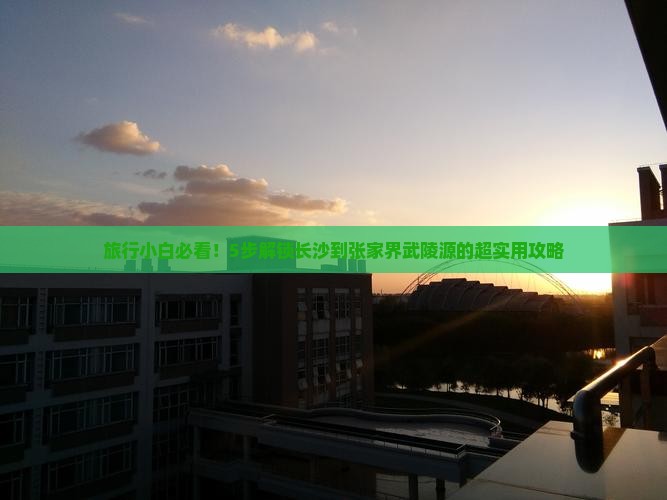 旅行小白必看！5步解锁长沙到张家界武陵源的超实用攻略