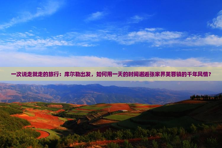 一次说走就走的旅行：库尔勒出发，如何用一天的时间邂逅张家界芙蓉镇的千年风情？