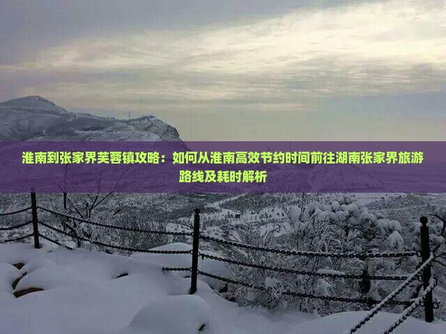 淮南到张家界芙蓉镇攻略：如何从淮南高效节约时间前往湖南张家界旅游路线及耗时解析