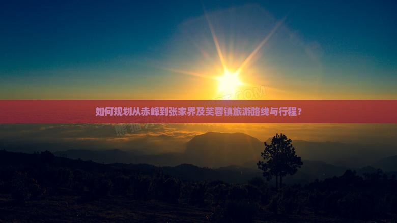 如何规划从赤峰到张家界及芙蓉镇旅游路线与行程？