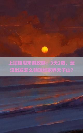 上班族周末游攻略：3天2夜，武汉出发怎么畅玩张家界天子山？
