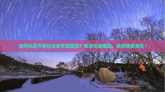 如何从四平前往张家界武陵源？解决交通难题，畅游绝美景色！