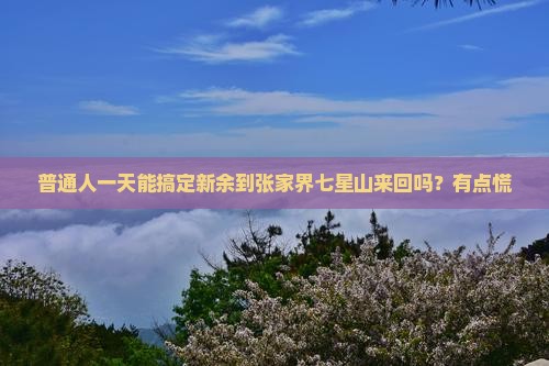 普通人一天能搞定新余到张家界七星山来回吗？有点慌