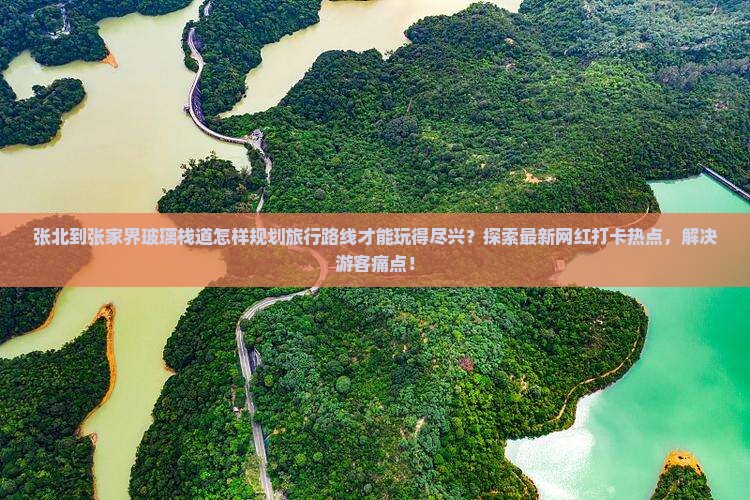 张北到张家界玻璃栈道怎样规划旅行路线才能玩得尽兴？探索最新网红打卡热点，解决游客痛点！