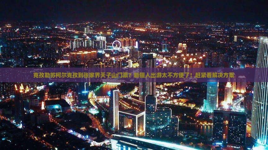 克孜勒苏柯尔克孜到张家界天子山门票？新疆人出游太不方便了！赶紧看解决方案