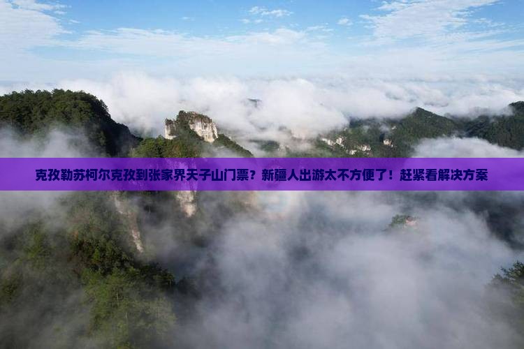 克孜勒苏柯尔克孜到张家界天子山门票？新疆人出游太不方便了！赶紧看解决方案