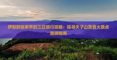 伊犁到张家界的三日旅行攻略：探寻天子山及各大景点旅游指南