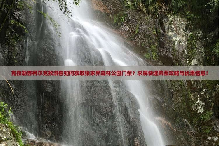 克孜勒苏柯尔克孜游客如何获取张家界森林公园门票？求解快速购票攻略与优惠信息！