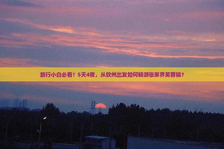 旅行小白必看！5天4夜，从钦州出发如何畅游张家界芙蓉镇？