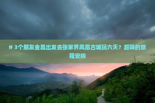 # 3个朋友金昌出发去张家界凤凰古城玩六天？超嗨的旅程安排