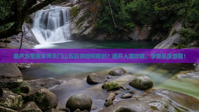 葫芦岛至张家界天门山五日游如何规划？避开人潮攻略，享受品质旅程！