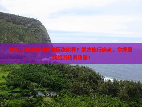 如何从景德镇出发游历张家界？解决旅行痛点，掌握最新旅游热词攻略！
