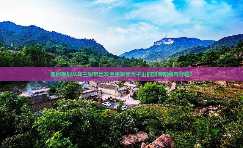 如何规划从乌兰察布出发至张家界天子山的旅游路线与行程？