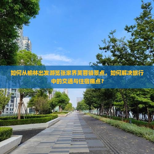 如何从榆林出发游览张家界芙蓉镇景点，如何解决旅行中的交通与住宿痛点？