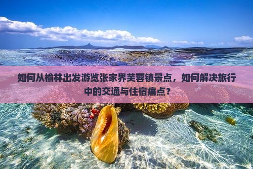 如何从榆林出发游览张家界芙蓉镇景点，如何解决旅行中的交通与住宿痛点？