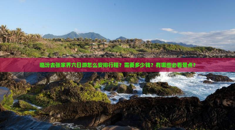 临汾去张家界六日游怎么安排行程？需要多少钱？有哪些必看景点？