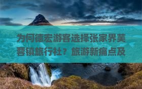 为何德宏游客选择张家界芙蓉镇旅行社？旅游新痛点及热词攻略！