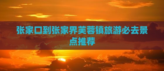 张家口到张家界芙蓉镇旅游必去景点推荐