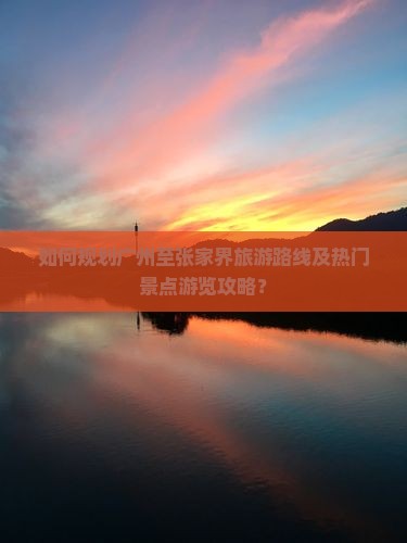 如何规划广州至张家界旅游路线及热门景点游览攻略？