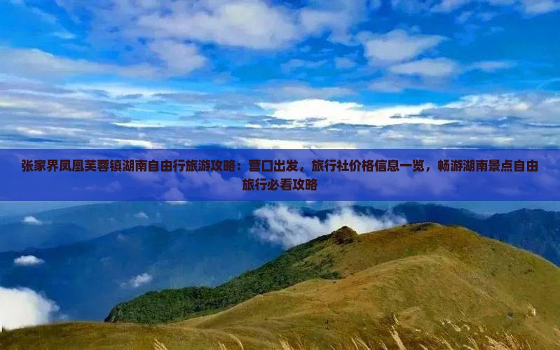 张家界凤凰芙蓉镇湖南自由行旅游攻略：营口出发，旅行社价格信息一览，畅游湖南景点自由旅行必看攻略