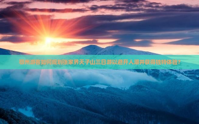 鄂州游客如何规划张家界天子山三日游以避开人潮并获得独特体验？