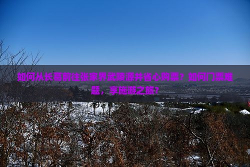 如何从长葛前往张家界武陵源并省心购票？如何门票难题，享施游之旅？