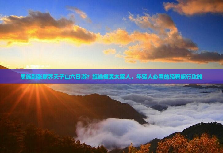 恩施到张家界天子山六日游？旅途疲惫太累人，年轻人必看的轻奢旅行攻略