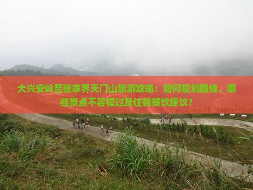 大兴安岭至张家界天门山旅游攻略：如何规划路线、哪些景点不容错过及住宿餐饮建议？