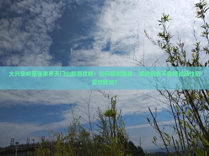 大兴安岭至张家界天门山旅游攻略：如何规划路线、哪些景点不容错过及住宿餐饮建议？