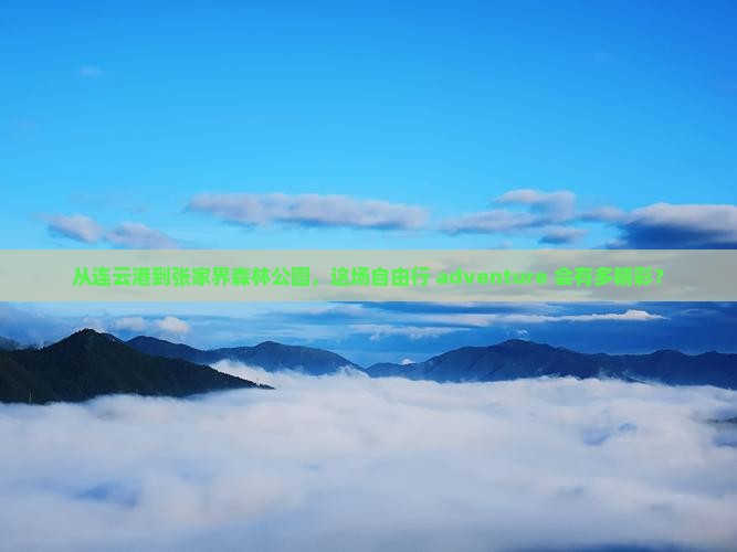 从连云港到张家界森林公园，这场自由行 adventure 会有多精彩？
