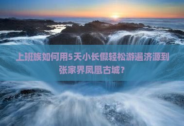 上班族如何用5天小长假轻松游遍济源到张家界凤凰古城？