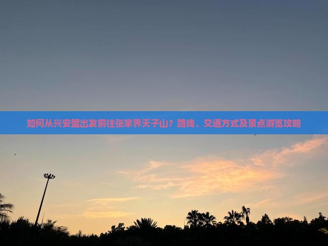 如何从兴安盟出发前往张家界天子山？路线、交通方式及景点游览攻略