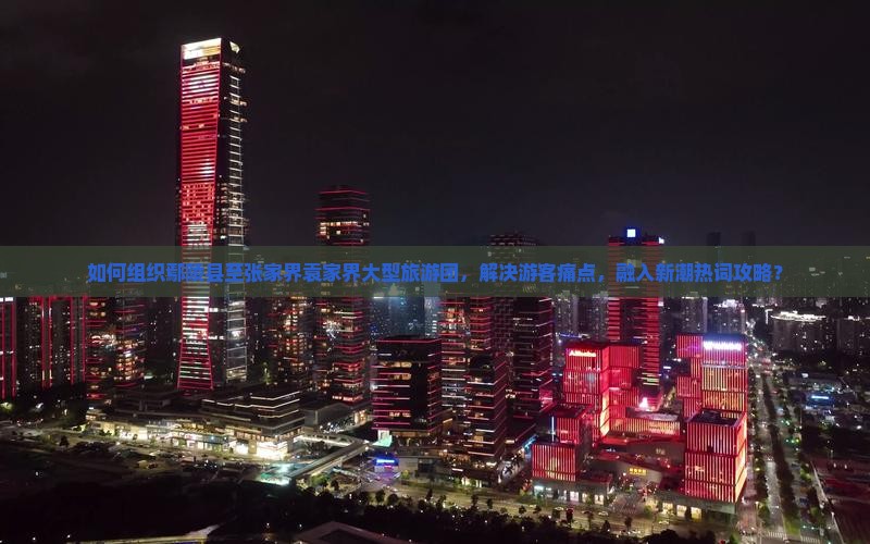 如何组织鄢陵县至张家界袁家界大型旅游团，解决游客痛点，融入新潮热词攻略？